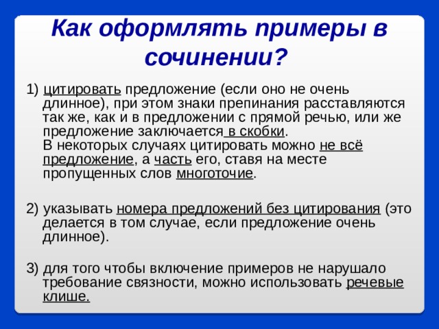 Как оформлять примеры в сочинении? 1) цитировать предложение (если оно не очень длинное), при этом знаки препинания расставляются так же, как и в предложении с прямой речью, или же предложение заключается в скобки .  В некоторых случаях цитировать можно не всё предложение , а часть его, ставя на месте пропущенных слов многоточие .   2) указывать номера предложений без цитирования (это делается в том случае, если предложение очень длинное).   3) для того чтобы включение примеров не нарушало требование связности, можно использовать речевые клише.  