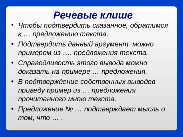 Речевые клише Чтобы подтвердить сказанное, обратимся к … предложению текста. Подтвердить данный аргумент  можно примером из …. предложения текста. Справедливость этого вывода можно доказать на примере … предложения. В подтверждение собственных выводов приведу пример из … предложения прочитанного мною текста. Предложение № … подтверждает мысль о том, что … .   