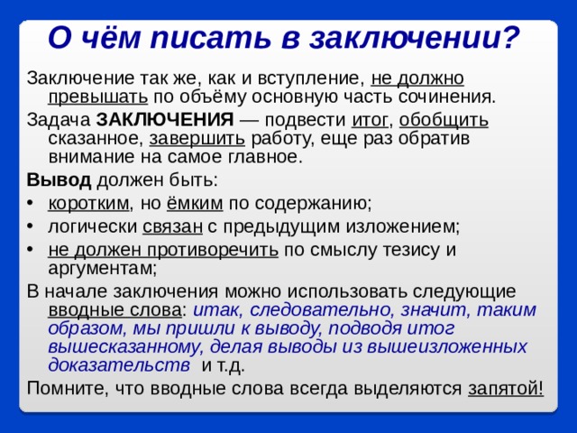 О чём писать в заключении?  Заключение так же, как и вступление, не должно превышать по объёму основную часть сочинения. Задача ЗАКЛЮЧЕНИЯ — подвести итог , обобщить сказанное, завершить работу, еще раз обратив внимание на самое главное.  Вывод должен быть: коротким , но ёмким по содержанию; логически связан с предыдущим изложением;  не должен противоречить по смыслу тезису и аргументам; В начале заключения можно использовать следующие вводные слова : итак, следовательно, значит, таким образом, мы пришли к выводу, подводя итог вышесказанному, делая выводы из вышеизложенных доказательств   и т.д. Помните, что вводные слова всегда выделяются запятой!  