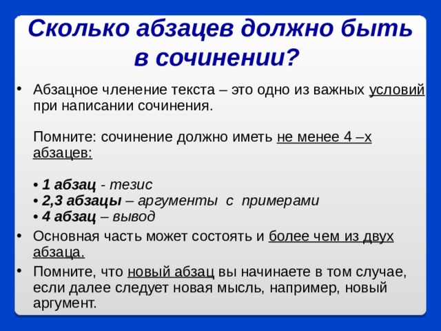 Сколько абзацев должно быть в сочинении?  Абзацное членение текста – это одно из важных условий при написании сочинения.   Помните: сочинение должно иметь не менее 4 –х абзацев:    • 1 абзац - тезис  • 2,3 абзацы – аргументы  с  примерами  • 4 абзац – вывод Основная часть может состоять и более чем из двух абзаца.   Помните, что новый абзац вы начинаете в том случае, если далее следует новая мысль, например, новый аргумент.  