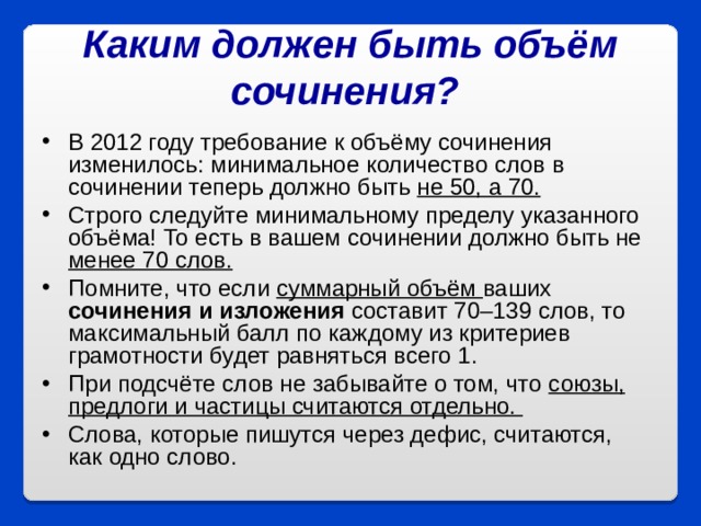 Каким должен быть объём сочинения?  В 2012 году требование к объёму сочинения изменилось: минимальное количество слов в сочинении теперь должно быть не 50, а 70. Строго следуйте минимальному пределу указанного объёма! То есть в вашем сочинении должно быть не менее 70 слов. Помните, что если суммарный объём ваших сочинения и изложения составит 70–139 слов, то максимальный балл по каждому из критериев грамотности будет равняться всего 1. При подсчёте слов не забывайте о том, что союзы, предлоги и частицы считаются отдельно. Слова, которые пишутся через дефис, считаются, как одно слово.  