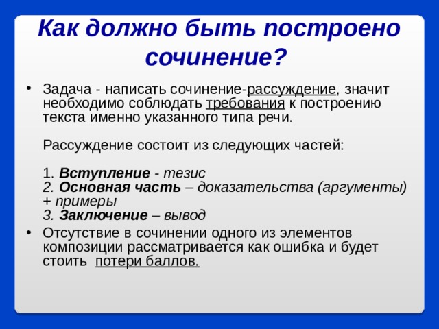 Как должно быть построено сочинение?  Задача - написать сочинение- рассуждение , значит необходимо соблюдать требования к построению текста именно указанного типа речи.   Рассуждение состоит из следующих частей:   1. Вступление - тезис  2. Основная часть – доказательства (аргументы) + примеры  3. Заключение – вывод Отсутствие в сочинении одного из элементов композиции рассматривается как ошибка и будет стоить потери баллов.    