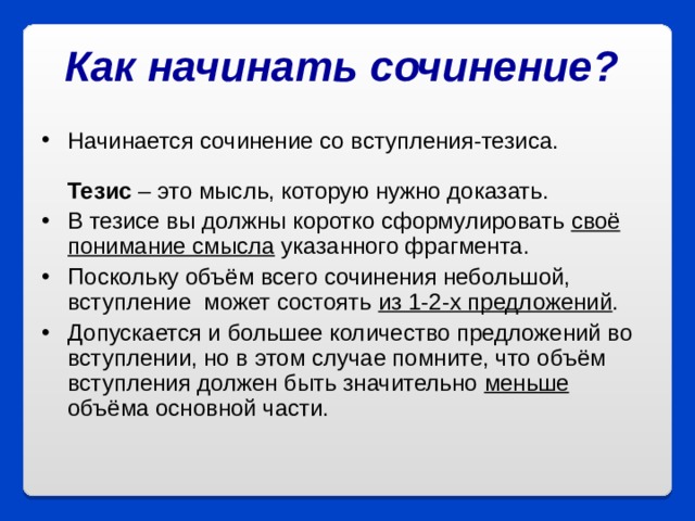 Как начинать сочинение?  Начинается сочинение со вступления-тезиса.   Тезис – это мысль, которую нужно доказать. В тезисе вы должны коротко сформулировать своё понимание смысла указанного фрагмента. Поскольку объём всего сочинения небольшой, вступление  может состоять из 1-2-х предложений .  Допускается и большее количество предложений во вступлении, но в этом случае помните, что объём вступления должен быть значительно меньше объёма основной части.  