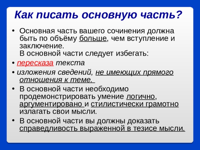 Как писать основную часть?  Основная часть вашего сочинения должна быть по объёму больше , чем вступление и заключение.  В основной части следует избегать: • пересказа текста  • изложения сведений, не имеющих прямого отношения к теме.  В основной части необходимо продемонстрировать умение логично , аргументировано и  стилистически грамотно излагать свои мысли.  В основной части вы должны доказать справедливость выраженной в тезисе мысли.  