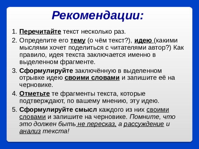 Рекомендации:  1.  Перечитайте текст несколько раз. 2. Определите его тему (о чём текст?), идею  (какими мыслями хочет поделиться с читателями автор?) Как правило, идея текста заключается именно в выделенном фрагменте. 3.  Сформулируйте заключённую в выделенном отрывке идею своими словами и запишите её на черновике. 4.  Отметьте те фрагменты текста, которые подтверждают, по вашему мнению, эту идею. 5.  Сформулируйте смысл каждого из них своими словами и запишите на черновике. Помните, что это должен быть не пересказ, а рассуждение и анализ текста!  