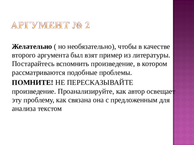 Желательно ( но необязательно), чтобы в качестве второго аргумента был взят пример из литературы. Постарайтесь вспомнить произведение, в котором рассматриваются подобные проблемы. ПОМНИТЕ! НЕ ПЕРЕСКАЗЫВАЙТЕ произведение. Проанализируйте, как автор освещает эту проблему, как связана она с предложенным для анализа текстом 