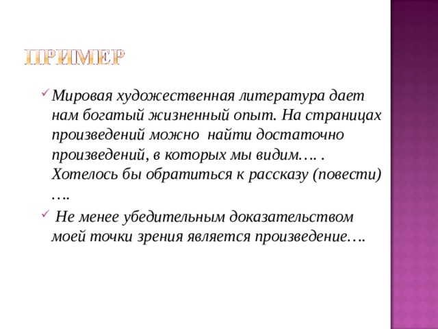 Мировая художественная литература дает нам богатый жизненный опыт. На страницах произведений можно найти достаточно произведений, в которых мы видим…. . Хотелось бы обратиться к рассказу (повести) ….  Не менее убедительным доказательством моей точки зрения является произведение…. 