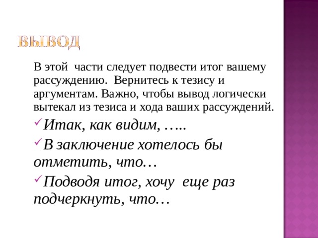 В этой части следует подвести итог вашему рассуждению. Вернитесь к тезису и аргументам. Важно, чтобы вывод логически вытекал из тезиса и хода ваших рассуждений. Итак, как видим, ….. В заключение хотелось бы отметить, что… Подводя итог, хочу еще раз подчеркнуть, что… 