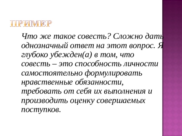 Что же такое совесть? Сложно дать однозначный ответ на этот вопрос. Я глубоко убежден(а) в том, что совесть – это способность личности самостоятельно формулировать нравственные обязанности, требовать от себя их выполнения и производить оценку совершаемых поступков. 