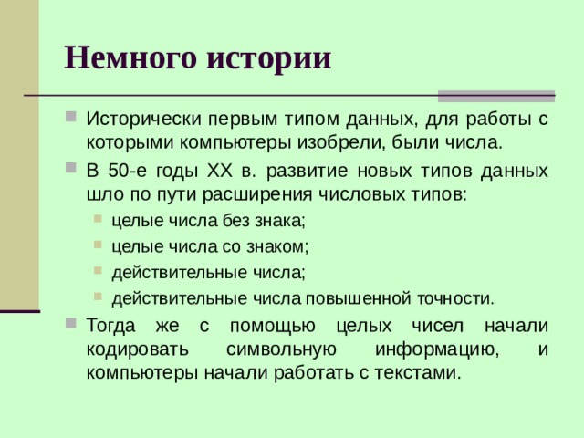 Немного истории Исторически первым типом данных, для работы с которыми компьютеры изобрели, были числа. В 50-е годы XX в. развитие новых типов данных шло по пути расширения числовых типов: целые числа без знака; целые числа со знаком; действительные числа; действительные числа повышенной точности. целые числа без знака; целые числа со знаком; действительные числа; действительные числа повышенной точности. Тогда же с помощью целых чисел начали кодировать символьную информацию, и компьютеры начали работать с текстами. 
