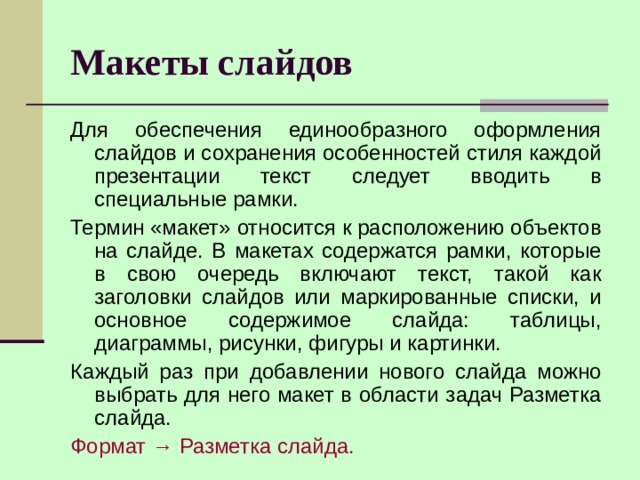 Макеты слайдов Для обеспечения единообразного оформления слайдов и сохранения особенностей стиля каждой презентации текст следует вводить в специальные рамки. Термин «макет» относится к расположению объектов на слайде. В макетах содержатся рамки, которые в свою очередь включают текст, такой как заголовки слайдов или маркированные списки, и основное содержимое слайда: таблицы, диаграммы, рисунки, фигуры и картинки. Каждый раз при добавлении нового слайда можно выбрать для него макет в области задач Разметка слайда. Формат → Разметка слайда. 