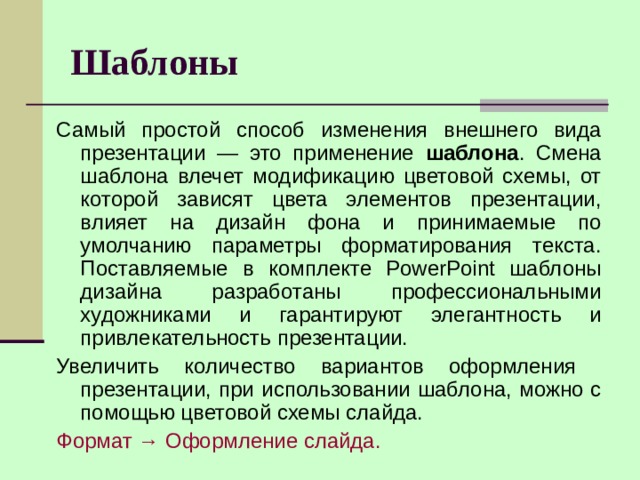 Шаблоны Самый простой способ изменения внешнего вида презентации — это применение шаблона . Смена шаблона влечет модификацию цветовой схемы, от которой зависят цвета элементов презентации, влияет на дизайн фона и принимаемые по умолчанию параметры форматирования текста. Поставляемые в комплекте PowerPoint шаблоны дизайна разработаны профессиональными художниками и гарантируют элегантность и привлекательность презентации. Увеличить количество вариантов оформления презентации, при использовании шаблона, можно с помощью цветовой схемы слайда. Формат → Оформление слайда.  