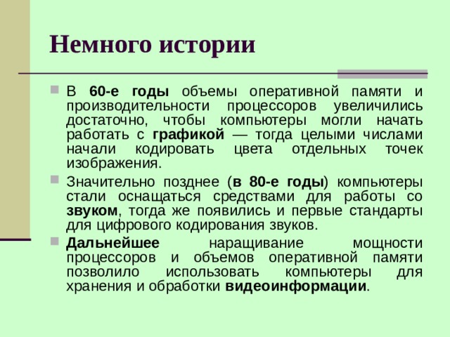 Немного истории В 60-е годы объемы оперативной памяти и производительности процессоров увеличились достаточно, чтобы компьютеры могли начать работать с графикой — тогда целыми числами начали кодировать цвета отдельных точек изображения. Значительно позднее ( в 80-е годы ) компьютеры стали оснащаться средствами для работы со звуком , тогда же появились и первые стандарты для цифрового кодирования звуков. Дальнейшее наращивание мощности процессоров и объемов оперативной памяти позволило использовать компьютеры для хранения и обработки видеоинформации . 