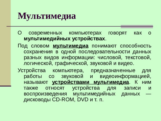 Мультимедиа О современных компьютерах говорят как о мультимедийных устройствах . Под словом мультимедиа понимают способность сохранения в одной последовательности данных разных видов информации: числовой, текстовой, логической, графической, звуковой и видео. Устройства компьютера, предназначенные для работы со звуковой и видео­информацией, называют устройствами мультимедиа . К ним также относят устройства для записи и воспроизведения мультимедийных данных — дисководы CD-ROM, DVD и т. п. 