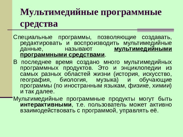 Мультимедийные программные средства Специальные программы, позволяющие создавать, редактировать и воспроизводить мультимедийные данные, называют мультимедийными программными средствами . В последнее время создано много мультимедийных программных продуктов. Это и энциклопедии из самых разных областей жизни (история, искусство, география, биология, музыка) и обучающие программы (по иностранным языкам, физике, химии) и так далее. Мультимедийные программные продукты могут быть интерактивными , т.е. пользователь может активно взаимодействовать с программой, управлять её. 