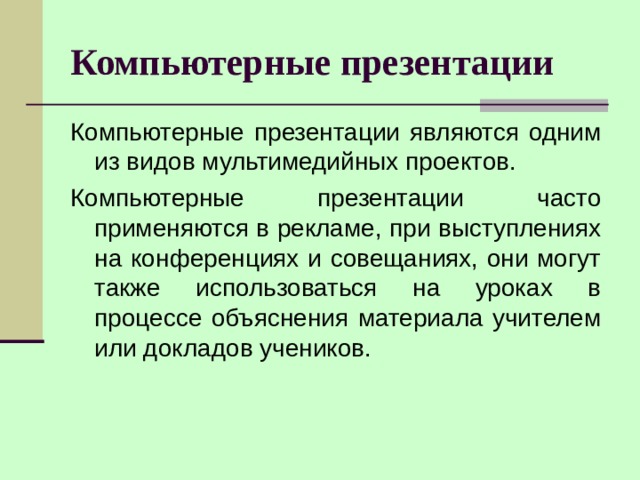 Компьютерные презентации Компьютерные презентации являются одним из видов мультимедийных проектов. Компьютерные презентации часто применяются в рекламе, при выступлениях на конференциях и совещаниях, они могут также использоваться на уроках в процессе объяснения материала учителем или докладов учеников. 