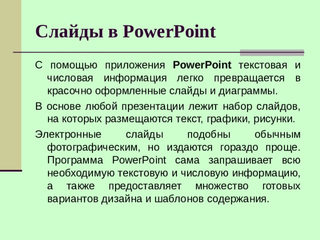Слайды в PowerPoint С помощью приложения PowerPoint текстовая и числовая информация легко превращается в красочно оформленные слайды и диаграммы. В основе любой презентации лежит набор слайдов, на которых размещаются текст, графики, рисунки. Электронные слайды подобны обычным фотографическим, но издаются гораздо проще. Программа PowerPoint сама запрашивает всю необходимую текстовую и числовую информацию, а также предоставляет множество готовых вариантов дизайна и шаблонов содержания. 