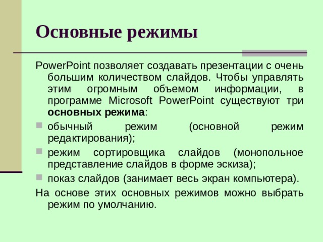 Основные режимы PowerPoint позволяет создавать презентации с очень большим количеством слайдов. Чтобы управлять этим огромным объемом информации, в программе Microsoft PowerPoint существуют три основных режима : обычный режим (основной режим редактирования); режим сортировщика слайдов (монопольное представление слайдов в форме эскиза); показ слайдов (занимает весь экран компьютера). На основе этих основных режимов можно выбрать режим по умолчанию. 