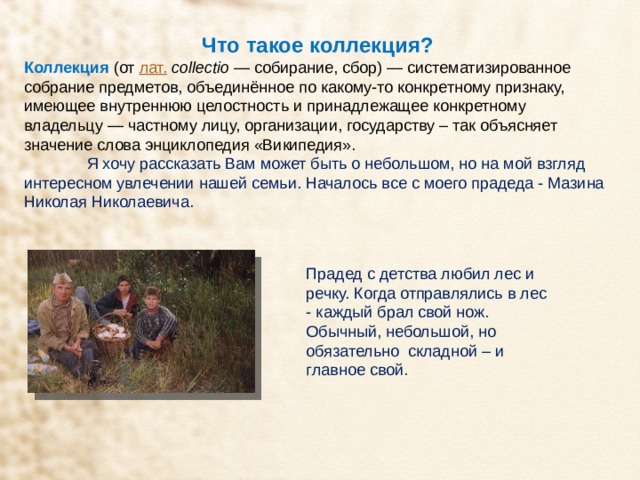 Что такое коллекция? Коллекция   (от  лат.   collectio  — собирание, сбор) — систематизированное собрание предметов, объединённое по какому-то конкретному признаку, имеющее внутреннюю целостность и принадлежащее конкретному владельцу — частному лицу, организации, государству – так объясняет значение слова энциклопедия «Википедия».  Я хочу рассказать Вам может быть о небольшом, но на мой взгляд интересном увлечении нашей семьи. Началось все с моего прадеда - Мазина Николая Николаевича. Прадед с детства любил лес и речку. Когда отправлялись в лес - каждый брал свой нож. Обычный, небольшой, но обязательно складной – и главное свой. 