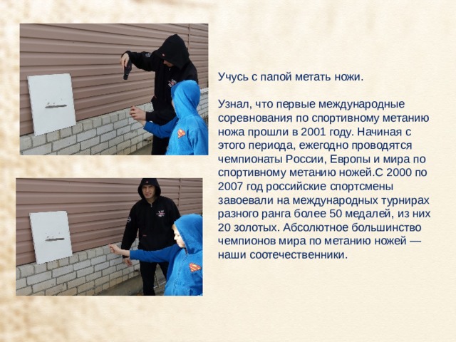 Учусь с папой метать ножи. Узнал, что первые международные соревнования по спортивному метанию ножа прошли в 2001 году. Начиная с этого периода, ежегодно проводятся чемпионаты России, Европы и мира по спортивному метанию ножей.С 2000 по 2007 год российские спортсмены завоевали на международных турнирах разного ранга более 50 медалей, из них 20 золотых. Абсолютное большинство чемпионов мира по метанию ножей — наши соотечественники. 