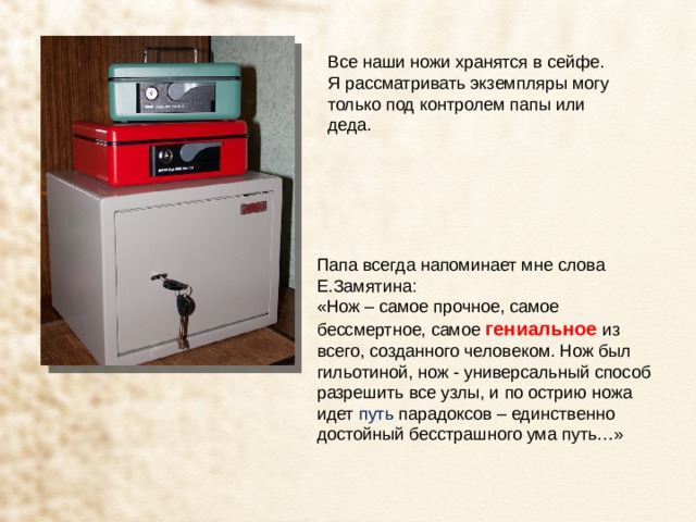 Все наши ножи хранятся в сейфе. Я рассматривать экземпляры могу только под контролем папы или деда. Папа всегда напоминает мне слова Е.Замятина: «Нож – самое прочное, самое бессмертное, самое гениальное из всего, созданного человеком. Нож был гильотиной, нож - универсальный способ разрешить все узлы, и по острию ножа идет  путь  парадоксов – единственно достойный бесстрашного ума путь…» 