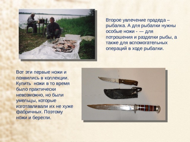 Второе увлечение прадеда – рыбалка. А для рыбалки нужны особые ножи - — для потрошения и разделки рыбы, а также для вспомогательных операций в ходе рыбалки. Вот эти первые ножи и появились в коллекции. Купить ножи в то время было практически невозможно, но были умельцы, которые изготавливали их не хуже фабричных. Поэтому ножи и берегли. 