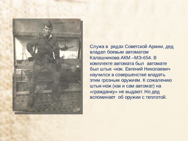 Служа в рядах Советской Армии, дед владел боевым автоматом Калашникова АКМ –МЭ-654. В комплекте автомата был автомате был штык -нож. Евгений Николаевич научился в совершенстве владеть этим грозным оружием. К сожалению штык-нож (как и сам автомат) на «гражданку» не выдают. Но дед вспоминает об оружии с теплотой. 
