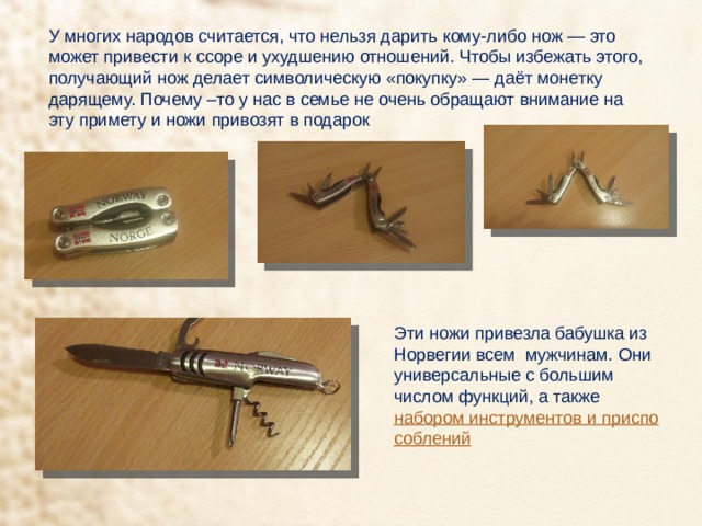 У многих народов считается, что нельзя дарить кому-либо нож — это может привести к ссоре и ухудшению отношений. Чтобы избежать этого, получающий нож делает символическую «покупку» — даёт монетку дарящему. Почему –то у нас в семье не очень обращают внимание на эту примету и ножи привозят в подарок Эти ножи привезла бабушка из Норвегии всем мужчинам. Они универсальные с большим числом функций, а также  набором инструментов и приспособлений   