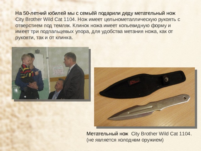 На 50-летний юбилей мы с семьёй подарили деду метательный нож City Brother Wild Cat 1104. Нож имеет цельнометаллическую рукоять с отверстием под темляк. Клинок ножа имеет копьевидную форму и имеет три подпальцевых упора, для удобства метания ножа, как от рукояти, так и от клинка. Метательный нож City Brother Wild Cat 1104. (не является холоднвм оружием) 