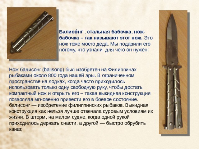 Балисо́нг  ,  стальная бабочка ,  нож-бабочка – так называют этот нож. Это нож тоже моего деда. Мы подарили его потому, что узнали для чего он нужен: Нож балисонг (balisong) был изобретен на Филиппинах рыбаками около 800 года нашей эры. В ограниченном пространстве на лодках, когда часто приходилось использовать только одну свободную руку, чтобы достать компактный нож и открыть его – такая выкидная конструкция позволяла мгновенно привести его в боевое состояние. балисонг — изобретение филиппинских рыбаков. Выкидная конструкция как нельзя лучше отвечала суровым условиям их жизни. В шторм, на малом судне, когда одной рукой приходилось держать снасти, а другой — быстро обрубить канат, 