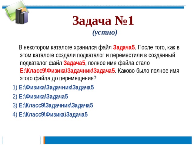 Задача №1   (устно)  В некотором каталоге хранился файл Задача5 . После того, как в этом каталоге создали подкаталог и переместили в созданный подкаталог файл Задача5 , полное имя файла стало Е:\Класс9\Физика\Задачник\Задача5 . Каково было полное имя этого файла до перемещения? 1) Е:\Физика\Задачник\Задача5 2) Е:\Физика\Задача5 3) Е:\Класс9\Задачник\Задача5 4) Е:\Класс9\Физика\Задача5  
