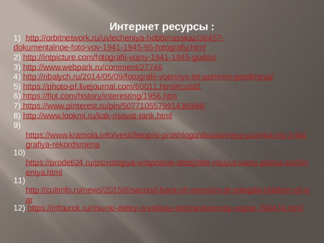 Интернет ресурсы : http://orbitnetwork.ru/uvlecheniya-hobbi/rasskaz/36457- dokumentalnoe-foto-vov-1941-1945-95-fotografiy.html 2) http://intpicture.com/fotografii-vojny-1941-1945-godov/ 3) http://www.webpark.ru/comment/27746 4) http://ribalych.ru/2014/05/09/fotografii-voennyx-let-pomnim-gordimsya/ 5) https://photo-pf.livejournal.com/60011.html#cutid1 6) https://flot.com/history/interesting/1956.htm 7) https://www.pinterest.ru/pin/507710557991436994/ 8) http://www.lookmi.ru/kak-risovat-tank.html 9) https://www.kramola.info/vesti/letopisi-proshlogo/divizionnaya-pushka-zis-3-biografiya-rekordsmena 10) https://prodeti24.ru/psixologiya-vospitanie-detej/deti-risuyut-voinu-pishut-sochineniya.html 11) http://cultinfo.ru/news/2015/6/second-book-of-memoirs-of-vologda-children-of-war 12) https://infourok.ru/risunki-detey-o-velikoy-otechestvennoy-voyne-789474.html 