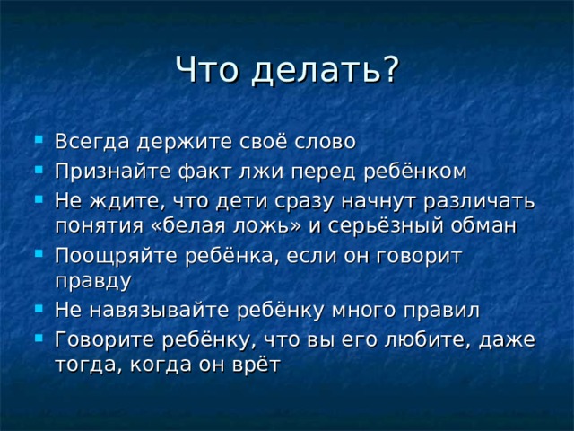 Всегда держите своё слово Признайте факт лжи перед ребёнком Не ждите, что дети сразу начнут различать понятия «белая ложь» и серьёзный обман Поощряйте ребёнка, если он говорит правду Не навязывайте ребёнку много правил Говорите ребёнку, что вы его любите, даже тогда, когда он врёт 