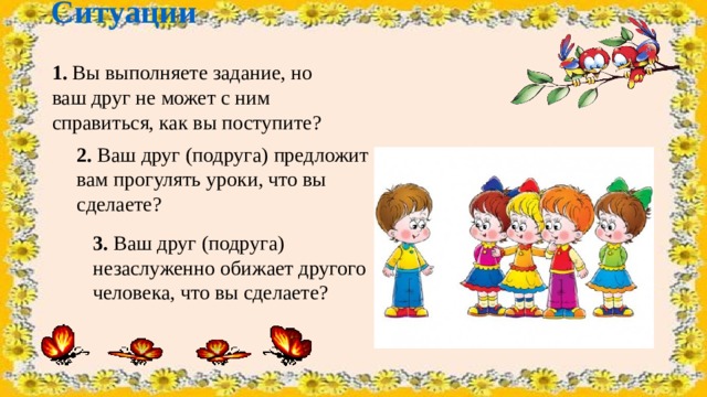 Ситуации  1. Вы выполняете задание, но ваш друг не может с ним справиться, как вы поступите?  2. Ваш друг (подруга) предложит вам прогулять уроки, что вы сделаете?   3. Ваш друг (подруга) незаслуженно обижает другого человека, что вы сделаете? 