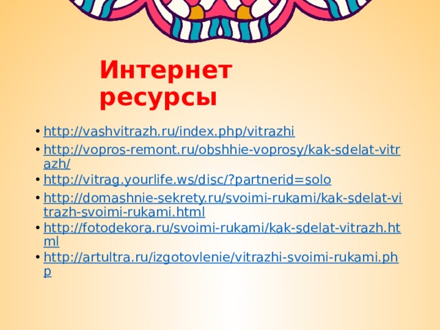 Интернет ресурсы http://vashvitrazh.ru/index.php/vitrazhi http://vopros-remont.ru/obshhie-voprosy/kak-sdelat-vitrazh/ http://vitrag.yourlife.ws/disc/?partnerid=solo http://domashnie-sekrety.ru/svoimi-rukami/kak-sdelat-vitrazh-svoimi-rukami.html http://fotodekora.ru/svoimi-rukami/kak-sdelat-vitrazh.html http://artultra.ru/izgotovlenie/vitrazhi-svoimi-rukami.php 