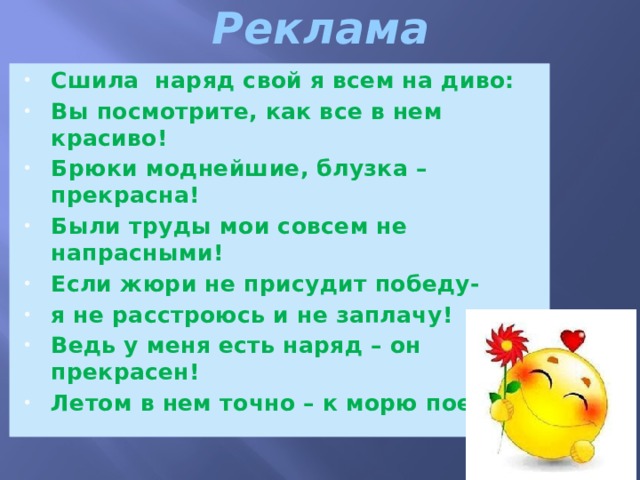 Реклама   Сшила наряд свой я всем на диво: Вы посмотрите, как все в нем красиво! Брюки моднейшие, блузка – прекрасна! Были труды мои совсем не напрасными! Если жюри не присудит победу- я не расстроюсь и не заплачу! Ведь у меня есть наряд – он прекрасен! Летом в нем точно – к морю поеду!!! 