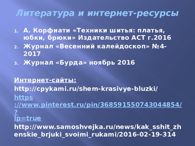 Литература и интернет-ресурсы   А. Корфиати «Техники шитья: платья, юбки, брюки» Издательство АСТ г.2016 Журнал «Весенний калейдоскоп» №4- 2017 Журнал «Бурда» ноябрь 2016  Интернет-сайты: http://cpykami.ru/shem-krasivye-bluzki/ https ://www.pinterest.ru/pin/368591550743044854/? lp=true http://www.samoshvejka.ru/news/kak_sshit_zhenskie_brjuki_svoimi_rukami/2016-02-19-314 