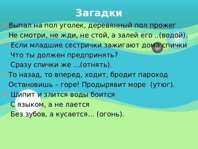 Загадки Выпал на пол уголек, деревянный пол прожег  Не смотри, не жди, не стой, а залей его ..(водой).  Если младшие сестрички зажигают дома спички  Что ты должен предпринять?  Сразу спички же …(отнять). То назад, то вперед, ходит, бродит пароход  Остановишь – горе! Продырявит море (утюг).  Шипит и злится воды боится  С языком, а не лается  Без зубов, а кусается… (огонь). 