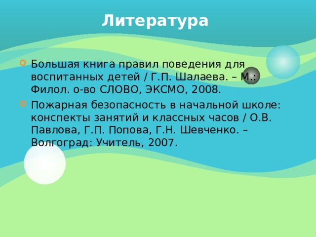 Литература Большая книга правил поведения для воспитанных детей / Г.П. Шалаева. – М.: Филол. о-во СЛОВО, ЭКСМО, 2008. Пожарная безопасность в начальной школе: конспекты занятий и классных часов / О.В. Павлова, Г.П. Попова, Г.Н. Шевченко. – Волгоград: Учитель, 2007. 