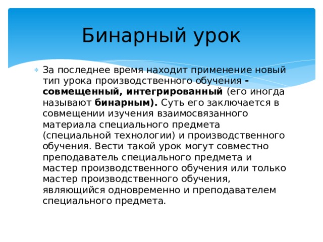 Бинарный урок За последнее время находит применение новый тип урока производственного обучения - совмещенный, интегрированный (его иногда называют бинарным). Суть его заключается в совмещении изучения взаимосвязанного материала специального предмета (специальной технологии) и производственного обучения. Вести такой урок могут совместно преподаватель специального предмета и мастер производственного обучения или только мастер производственного обучения, являющийся одновременно и преподавателем специального предмета. 