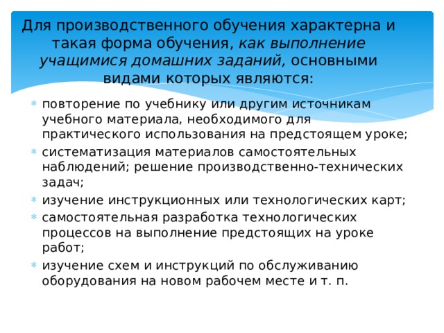 Для производственного обучения характерна и такая форма обучения, как выполнение учащимися домашних заданий, основными видами которых являются:   повторение по учебнику или другим источникам учебного материала, необходимого для практического использования на предстоящем уроке; систематизация материалов самостоятельных наблюдений; решение производственно-технических задач; изучение инструкционных или технологических карт; самостоятельная разработка технологических процессов на выполнение предстоящих на уроке работ; изучение схем и инструкций по обслуживанию оборудования на новом рабочем месте и т. п. 