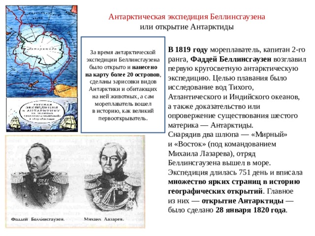 Антарктическая экспедиция Беллинсгаузена  или открытие Антарктиды   В 1819 году мореплаватель, капитан 2-го ранга, Фаддей Беллинсгаузен возглавил первую кругосветную антарктическую экспедицию. Целью плавания было исследование вод Тихого, Атлантического и Индийского океанов, а также доказательство или опровержение существования шестого материка — Антарктиды. Снарядив два шлюпа — «Мирный» и «Восток» (под командованием Михаила Лазарева), отряд Беллинсгаузена вышел в море. Экспедиция длилась 751 день и вписала множество ярких страниц в историю географических открытий . Главное из них — открытие Антарктиды  — было сделано 28 января 1820 года . За время антарктической экспедиции Беллинсгаузена было открыто и  нанесено на карту более 20 островов , сделаны зарисовки видов Антарктики и обитающих на ней животных, а сам мореплаватель вошел в историю, как великий первооткрыватель. 