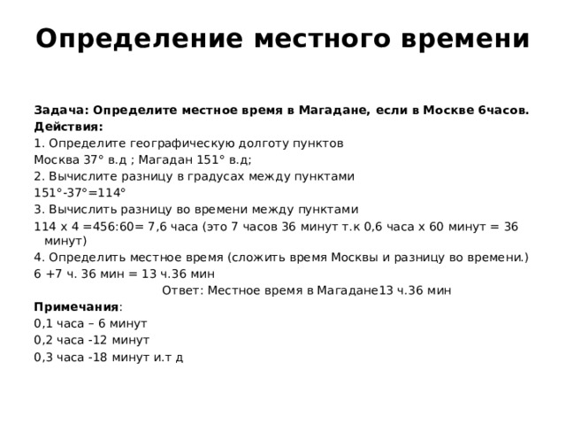 Определение местного времени   Задача: Определите местное время в Магадане, если в Москве 6часов. Действия: 1. Определите географическую долготу пунктов Москва 37° в.д ; Магадан 151° в.д; 2. Вычислите разницу в градусах между пунктами 151°-37°=114° 3. Вычислить разницу во времени между пунктами 114 х 4 =456:60= 7,6 часа (это 7 часов 36 минут т.к 0,6 часа х 60 минут = 36 минут) 4. Определить местное время (сложить время Москвы и разницу во времени.) 6 +7 ч. 36 мин = 13 ч.36 мин  Ответ: Местное время в Магадане13 ч.36 мин Примечания : 0,1 часа – 6 минут 0,2 часа -12 минут 0,3 часа -18 минут и.т д 