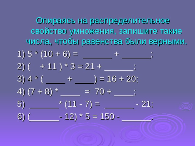 Опираясь на распределительное свойство умножения, запишите такие числа, чтобы равенства были верными. 1) 5 * (10 + 6) =  ______ + ______; 2) ( + 11 ) * 3 = 21 + ______; 3) 4 * ( ____ + ____) = 16 + 20; 4) (7 + 8) * ____  =  70 + ____; 5)  ______* (11 - 7) =  ______ - 21; 6) (______- 12) * 5 = 150 - ______. 