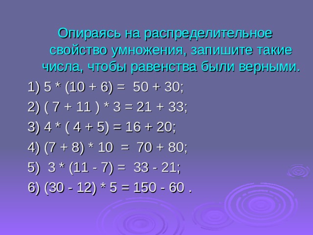 Опираясь на распределительное свойство умножения, запишите такие числа, чтобы равенства были верными. 1) 5 * (10 + 6) =  50 + 30;  2) ( 7 + 11 ) * 3 = 21 + 33 ; 3) 4 * ( 4 + 5 ) = 16 + 20; 4) (7 + 8) * 10   =  70 + 80 ; 5)  3 * (11 - 7) =  33 - 21; 6) ( 30 - 12) * 5 = 150 - 60 . 