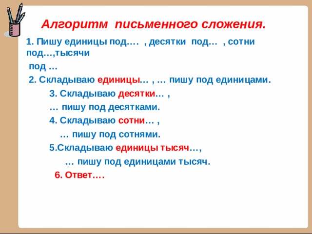 Алгоритм письменного сложения. 1. Пишу единицы под…. , десятки под… , сотни под…,тысячи  под …  2. Складываю единицы … , … пишу под единицами.  3. Складываю десятки … , … пишу под десятками.  4. Складываю сотни … , … пишу под сотнями.  5.Складываю единицы тысяч …, … пишу под единицами тысяч.  6. Ответ….