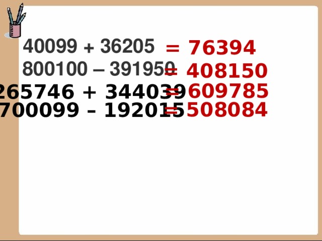 = 76394 40099 + 36205 = 408150 800100 – 391950 = 609785 265746 + 344039  = 508084 700099 – 192015