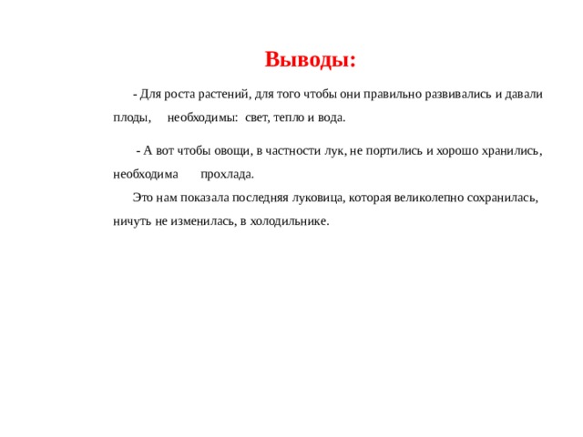  Выводы:  - Для роста растений, для того чтобы они правильно развивались и давали плоды, необходимы: свет, тепло и вода.  - А вот чтобы овощи, в частности лук, не портились и хорошо хранились, необходима прохлада.  Это нам показала последняя луковица, которая великолепно сохранилась, ничуть не изменилась, в холодильнике. 