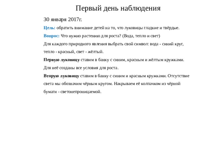 Первый день наблюдения 30 января 2017г. Цель: обратить внимание детей на то, что луковицы гладкие и твёрдые. Вопрос: Что нужно растению для роста? (Вода, тепло и свет) Для каждого природного явления выбрать свой символ: вода - синий круг, тепло - красный, свет - жёлтый. Первую луковицу ставим в банку с синим, красным и жёлтым кружками. Для неё созданы все условия для роста. Вторую луковицу ставим в банку с синим и красным кружками. Отсутствие света мы обозначим чёрным кругом. Накрываем её колпачком из чёрной бумаги - светонепроницаемой. 