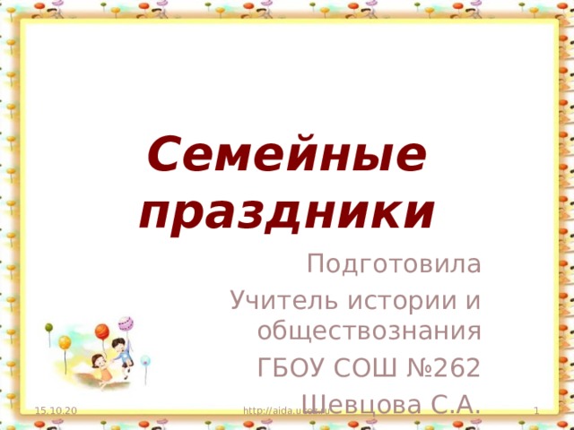 Семейные праздники Подготовила Учитель истории и обществознания ГБОУ СОШ №262 Шевцова С.А. 15.10.20 http://aida.ucoz.ru   